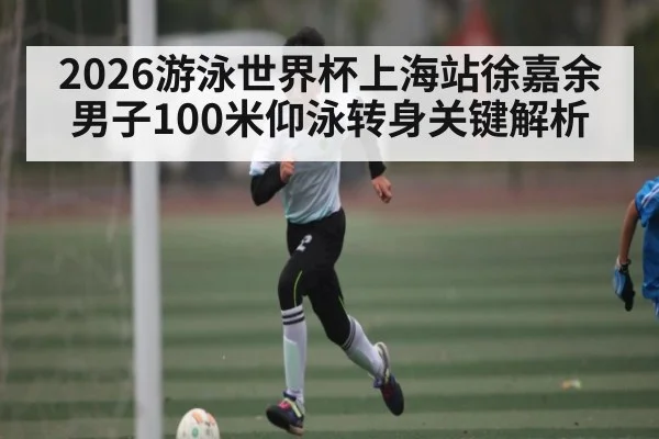 2026游泳世界杯上海站徐嘉余男子100米仰泳转身关键解析