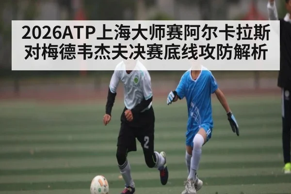 2026ATP上海大师赛阿尔卡拉斯对梅德韦杰夫决赛底线攻防解析
